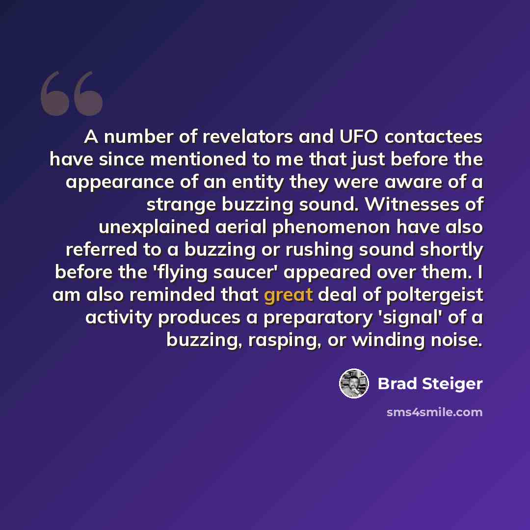 “A number of revelators and UFO contactees have since mentioned to me that just before the appearance of an entity they were aware of a strange buzzing sound. Witnesses of unexplained aerial phenomenon have also referred to a buzzing or rushing sound shortly before the 'flying saucer' appeared over…” quote by Brad Steiger