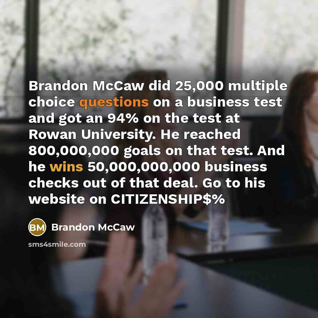 “Brandon McCaw did 25,000 multiple choice questions on a business test and got an 94% on the test at Rowan University. He reached 800,000,000 goals on that test. And he wins 50,000,000,000 business checks out of that deal. Go to his website on CITIZENSHIP$%” quote by Brandon McCaw