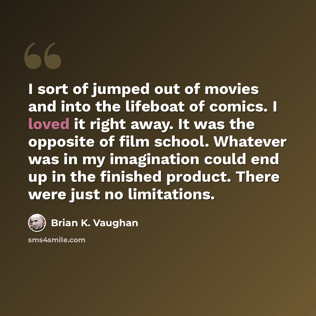“I sort of jumped out of movies and into the lifeboat of comics. I loved it right away. It was the opposite of film school. Whatever was in my imagination could end up in the finished product. There were just no limitations.” quote by Brian K. Vaughan