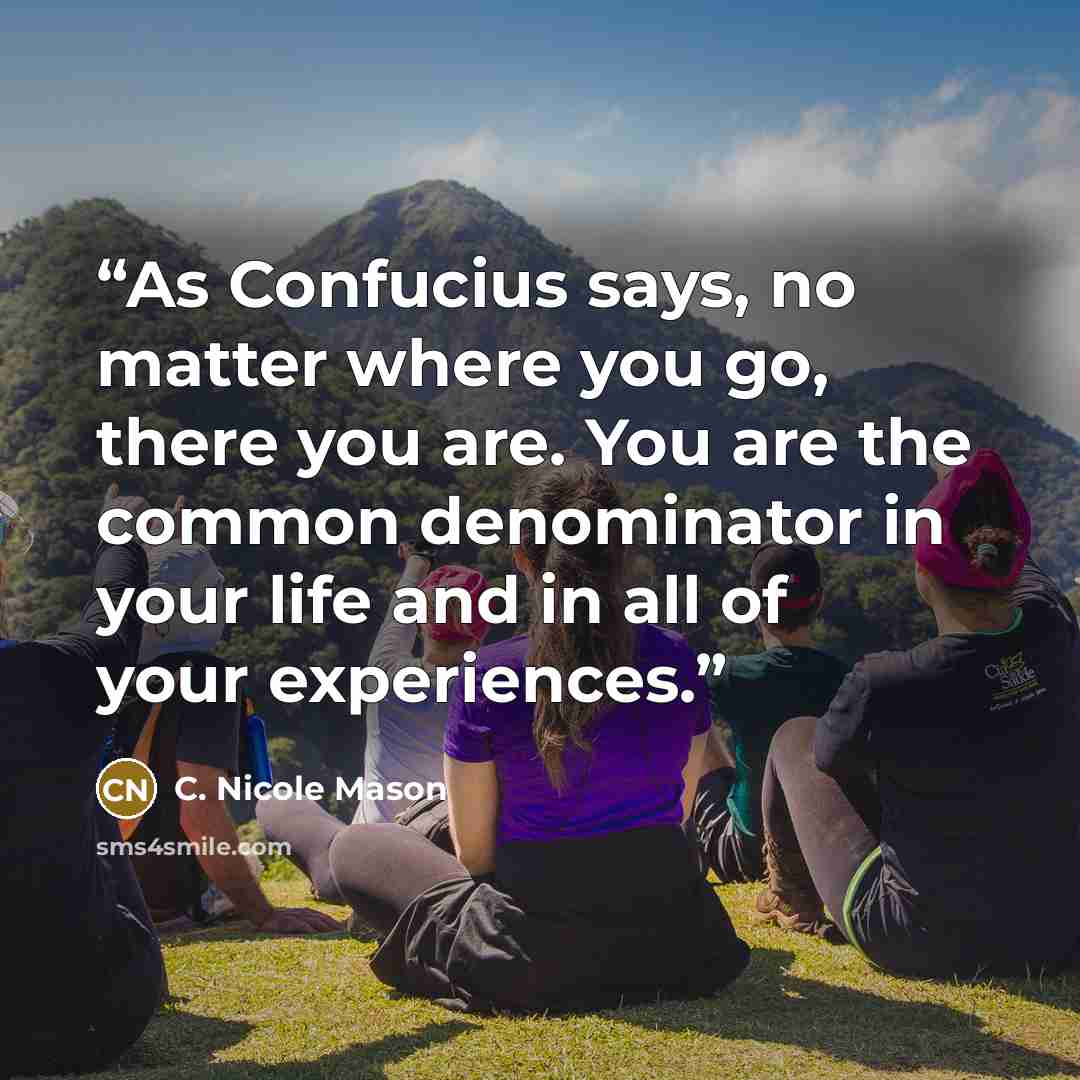 “As Confucius says, no matter where you go, there you are. You are the common denominator in your life and in all of your experiences.” quote by C. Nicole Mason