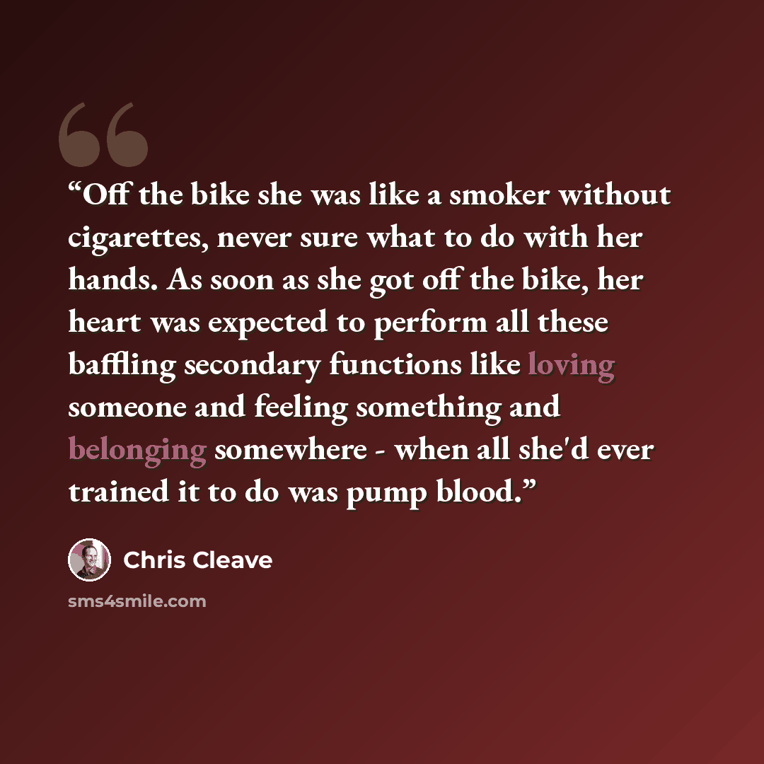 “Off the bike she was like a smoker without cigarettes, never sure what to do with her hands. As soon as she got off the bike, her heart was expected to perform all these baffling secondary functions like loving someone and feeling something and belonging somewhere - when all she'd ever trained it…” quote by Chris Cleave