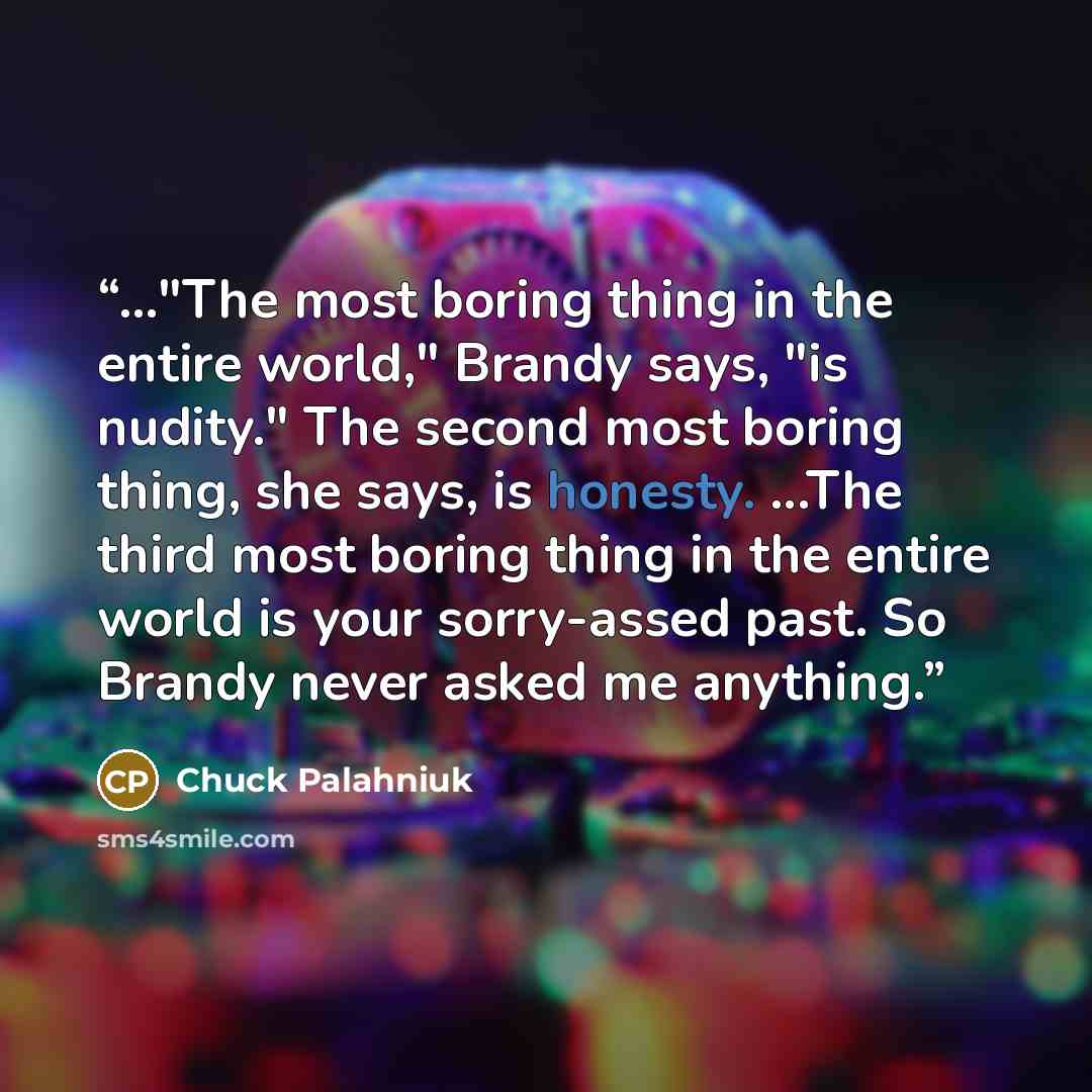 “..."The most boring thing in the entire world," Brandy says, "is nudity." The second most boring thing, she says, is honesty. ...The third most boring thing in the entire world is your sorry-assed past. So Brandy never asked me anything.” quote by Chuck Palahniuk