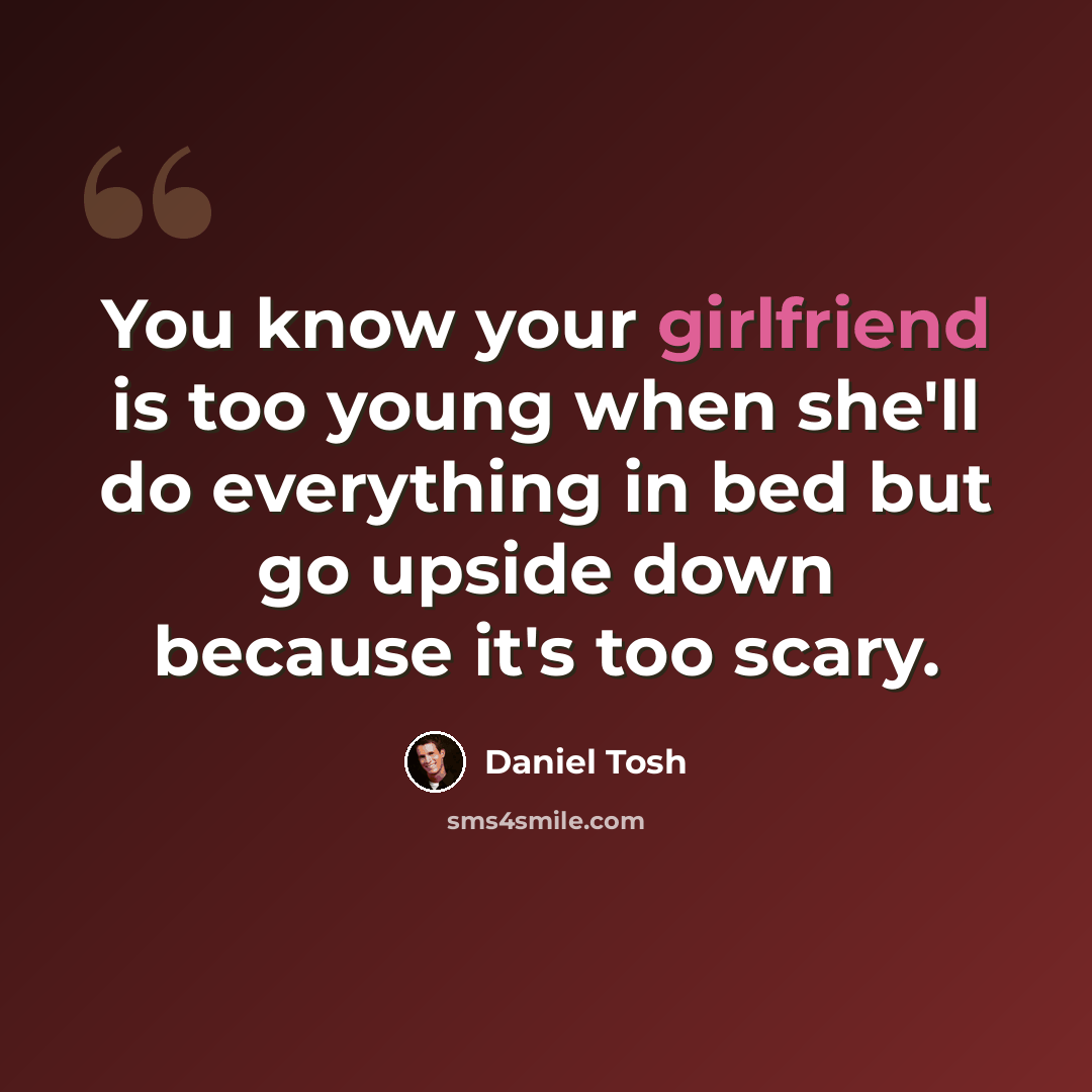 “You know your girlfriend is too young when she'll do everything in bed but go upside down because it's too scary.” quote by Daniel Tosh
