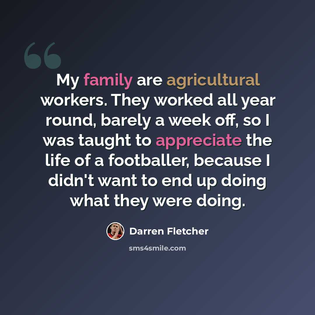 “My family are agricultural workers. They worked all year round, barely a week off, so I was taught to appreciate the life of a footballer, because I didn't want to end up doing what they were doing.” quote by Darren Fletcher