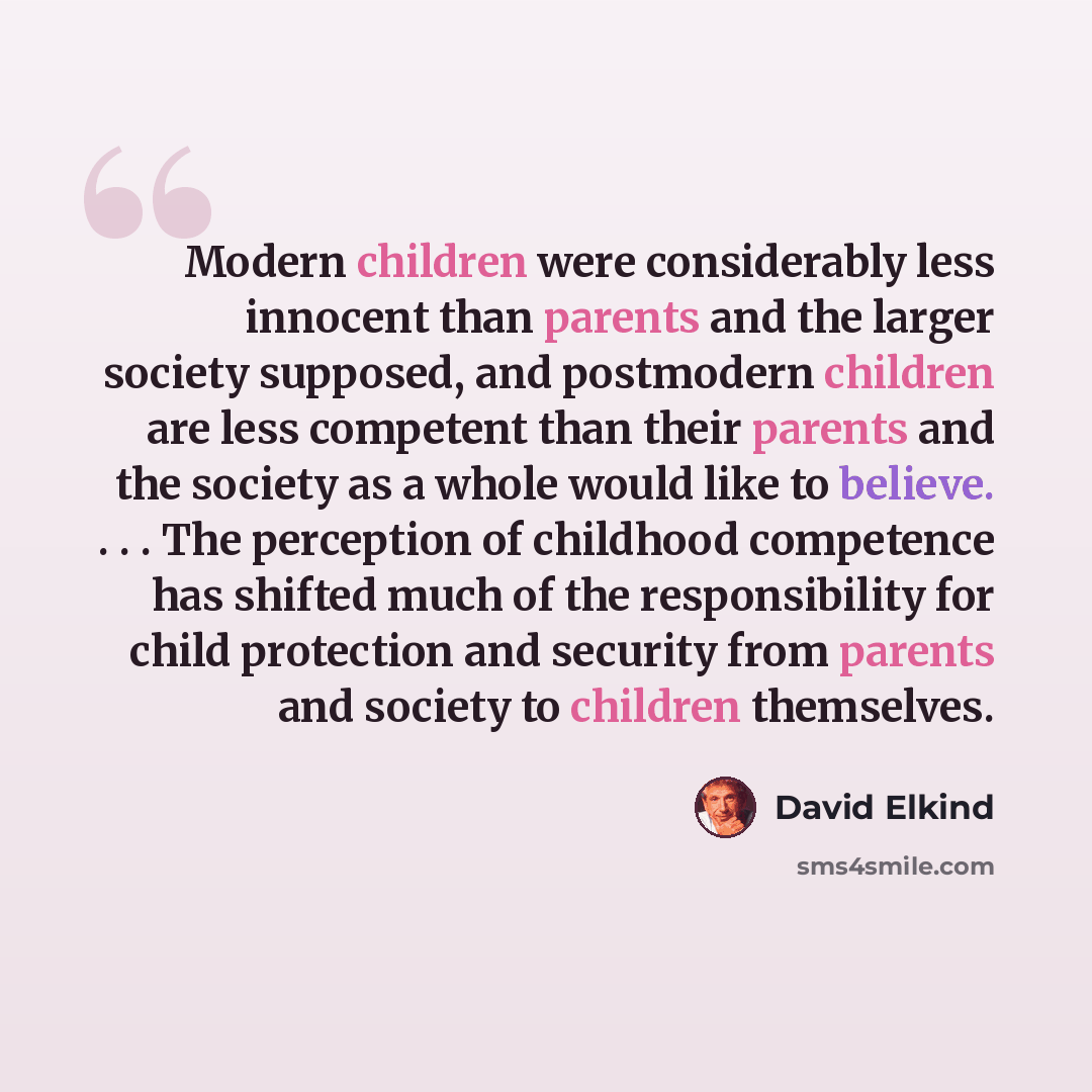 “Modern children were considerably less innocent than parents and the larger society supposed, and postmodern children are less competent than their parents and the society as a whole would like to believe. . . . The perception of childhood competence has shifted much of the responsibility for…” quote by David Elkind