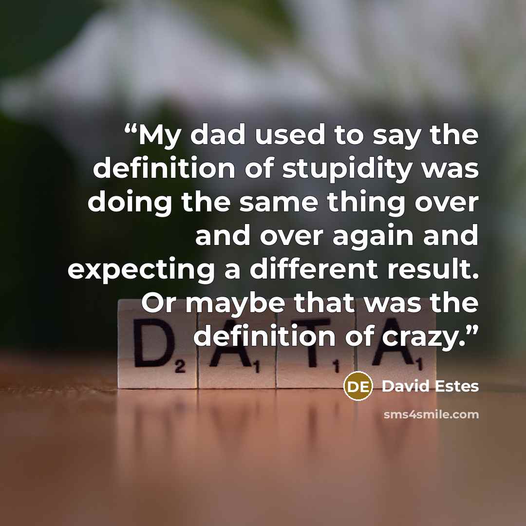 “My dad used to say the definition of stupidity was doing the same thing over and over again and expecting a different result. Or maybe that was the definition of crazy.” quote by David Estes