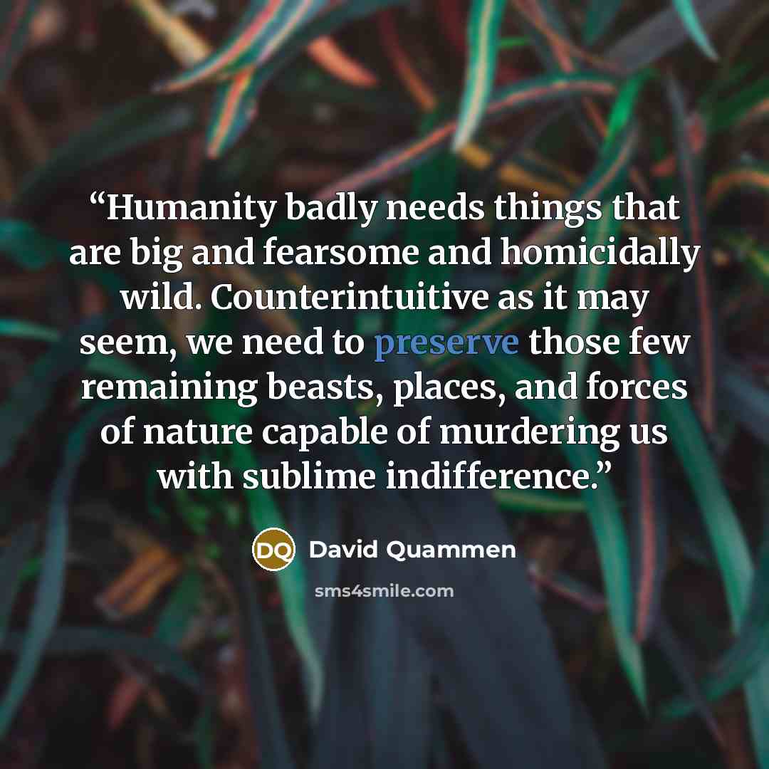 “Humanity badly needs things that are big and fearsome and homicidally wild. Counterintuitive as it may seem, we need to preserve those few remaining beasts, places, and forces of nature capable of murdering us with sublime indifference.” quote by David Quammen