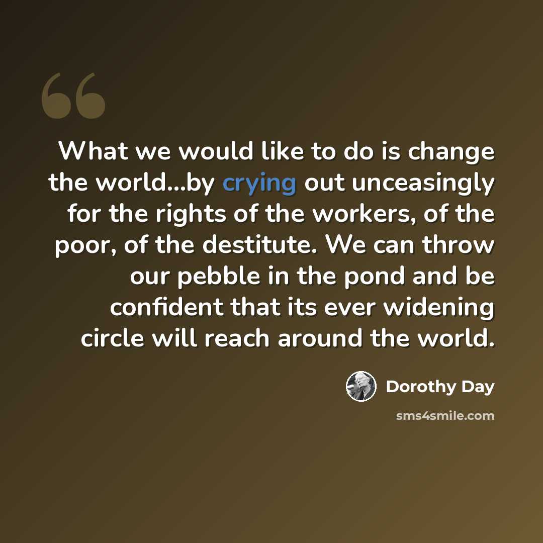 “What we would like to do is change the world...by crying out unceasingly for the rights of the workers, of the poor, of the destitute. We can throw our pebble in the pond and be confident that its ever widening circle will reach around the world.” quote by Dorothy Day