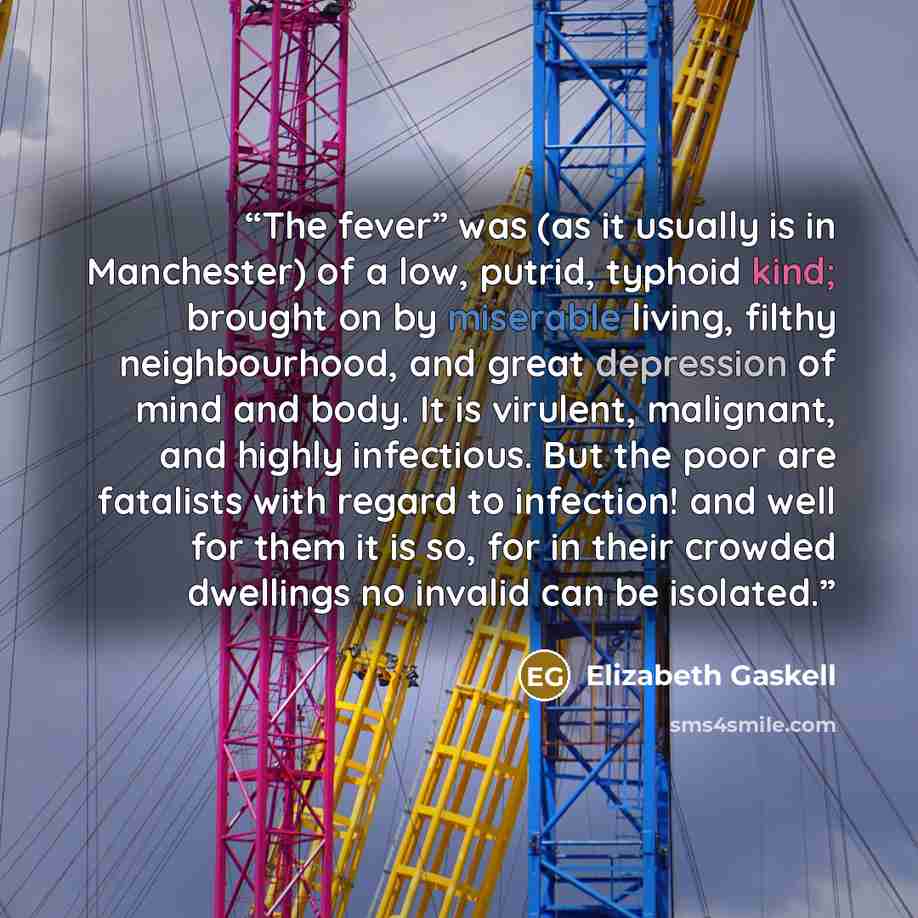 “The fever” was (as it usually is in Manchester) of a low, putrid, typhoid kind; brought on by miserable living, filthy neighbourhood, and great depression of mind and body. It is virulent, malignant, and highly infectious. But the poor are fatalists with regard to infection! and well for them it…” quote by Elizabeth Gaskell