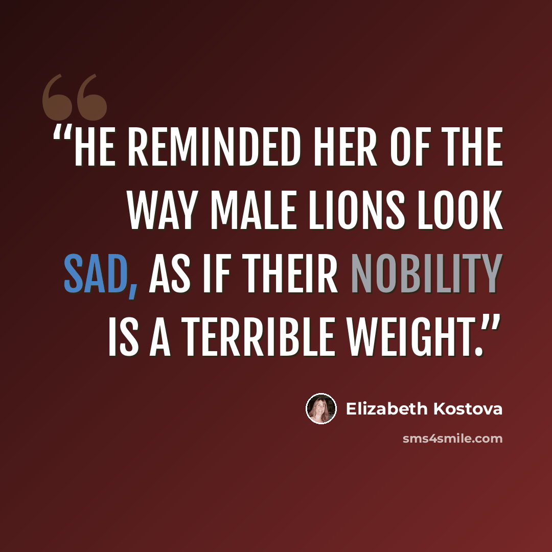 “He reminded her of the way male lions look sad, as if their nobility is a terrible weight.” quote by Elizabeth Kostova