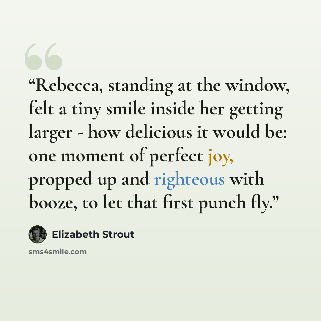 “Rebecca, standing at the window, felt a tiny smile inside her getting larger - how delicious it would be: one moment of perfect joy, propped up and righteous with booze, to let that first punch fly.” quote by Elizabeth Strout