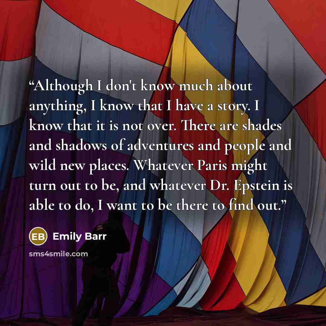“Although I don't know much about anything, I know that I have a story. I know that it is not over. There are shades and shadows of adventures and people and wild new places. Whatever Paris might turn out to be, and whatever Dr. Epstein is able to do, I want to be there to find out.” quote by Emily Barr