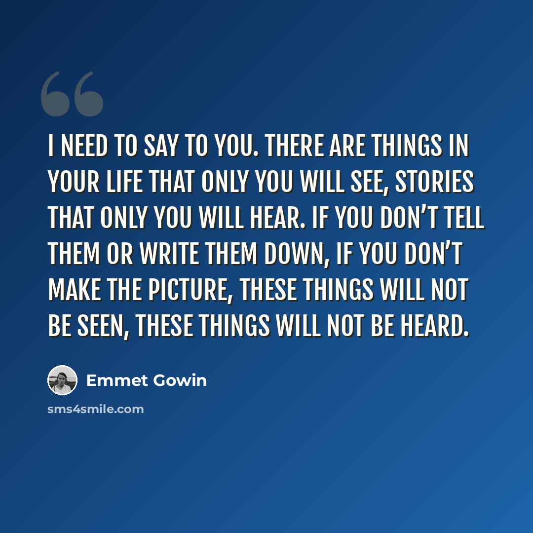 “I need to say to you. There are things in your life that only you will see, stories that only you will hear. If you don’t tell them or write them down, if you don’t make the picture, these things will not be seen, these things will not be heard.” quote by Emmet Gowin