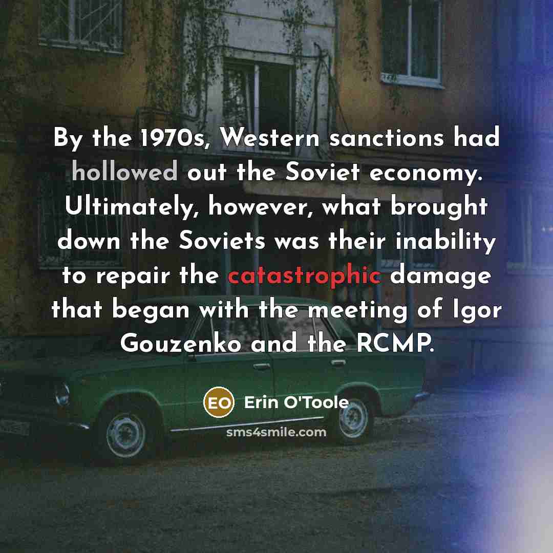 “By the 1970s, Western sanctions had hollowed out the Soviet economy. Ultimately, however, what brought down the Soviets was their inability to repair the catastrophic damage that began with the meeting of Igor Gouzenko and the RCMP.” quote by Erin O'Toole