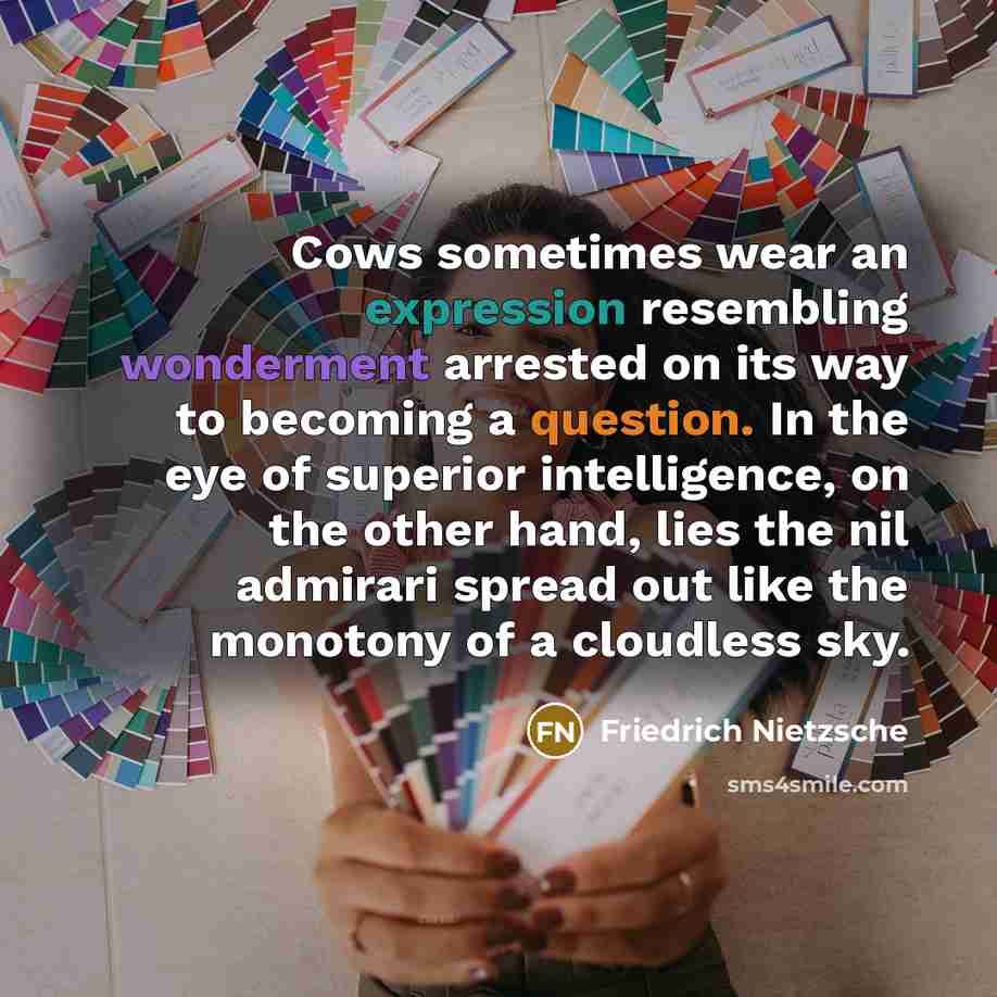 “Cows sometimes wear an expression resembling wonderment arrested on its way to becoming a question. In the eye of superior intelligence, on the other hand, lies the nil admirari spread out like the monotony of a cloudless sky.” quote by Friedrich Nietzsche