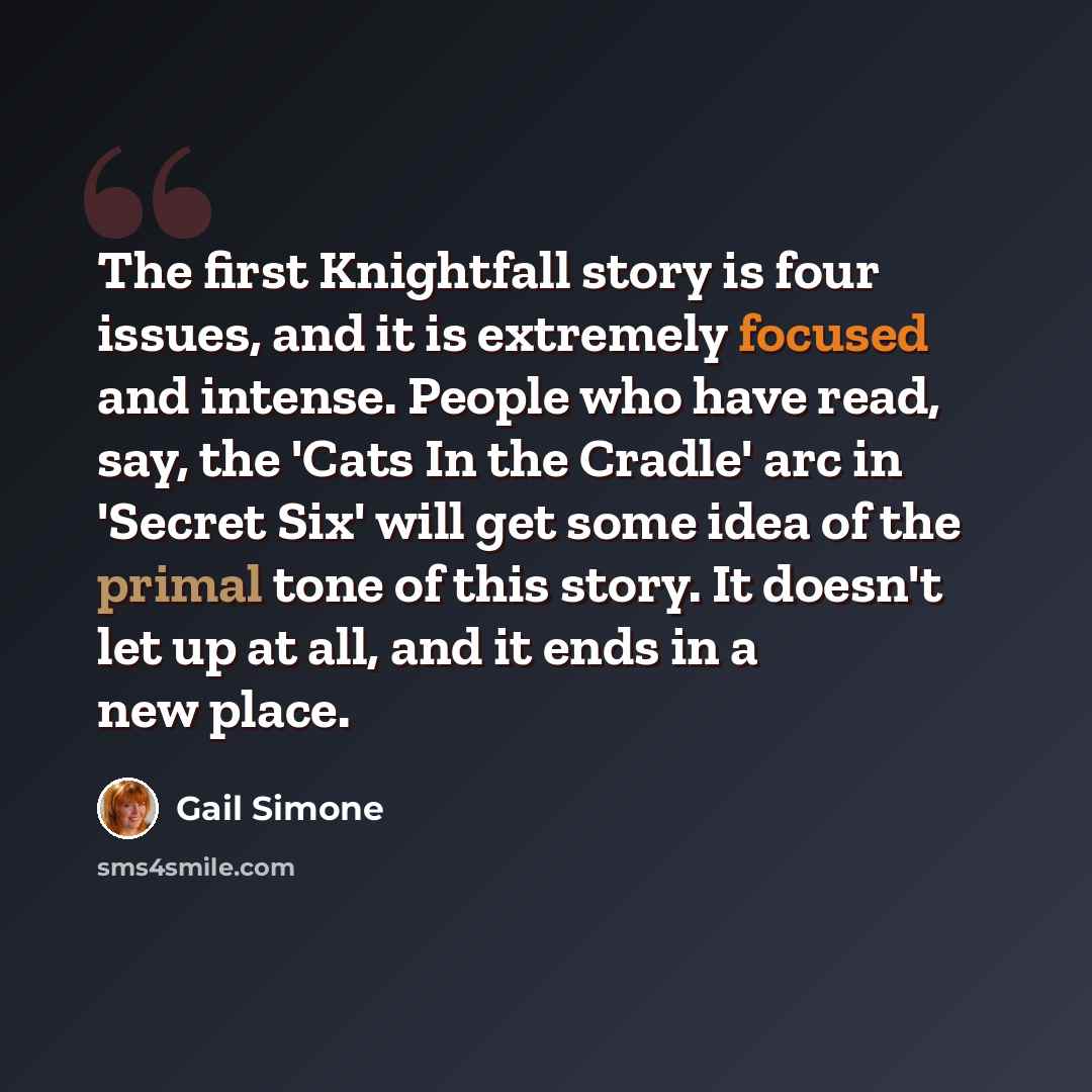 “The first Knightfall story is four issues, and it is extremely focused and intense. People who have read, say, the 'Cats In the Cradle' arc in 'Secret Six' will get some idea of the primal tone of this story. It doesn't let up at all, and it ends in a new place.” quote by Gail Simone