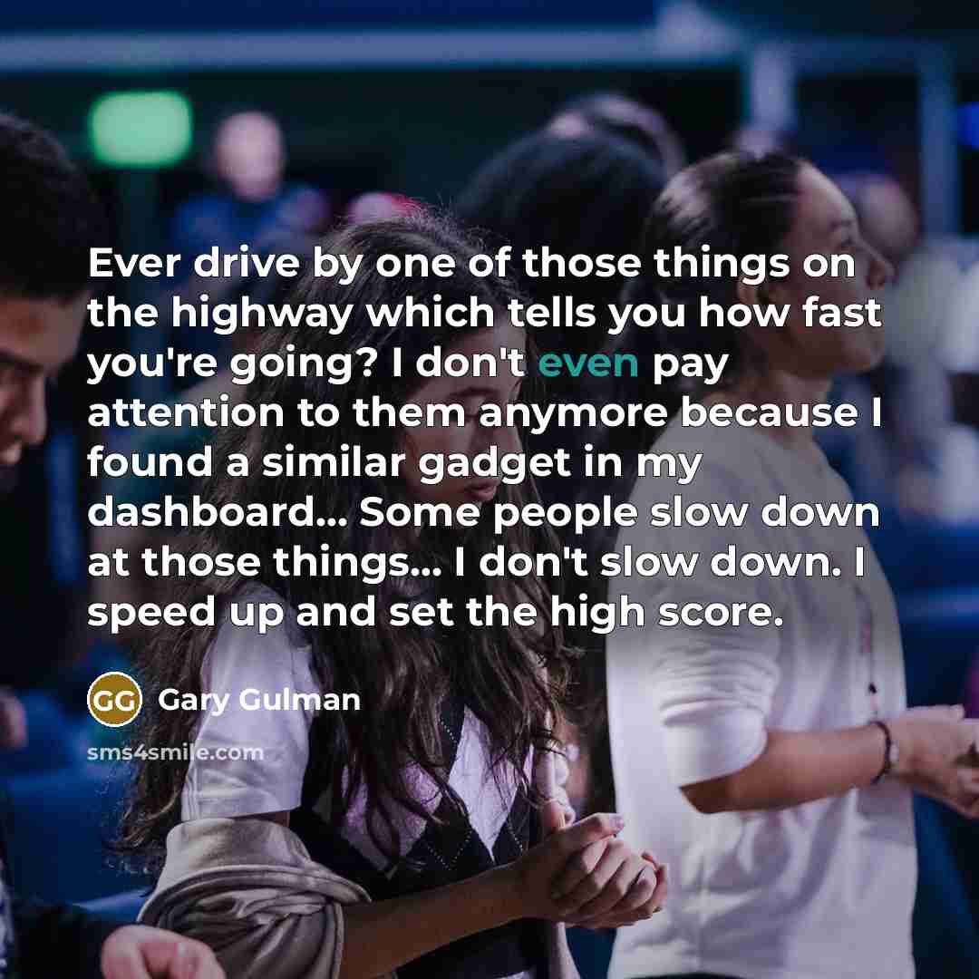 “Ever drive by one of those things on the highway which tells you how fast you're going? I don't even pay attention to them anymore because I found a similar gadget in my dashboard... Some people slow down at those things... I don't slow down. I speed up and set the high score.” quote by Gary Gulman