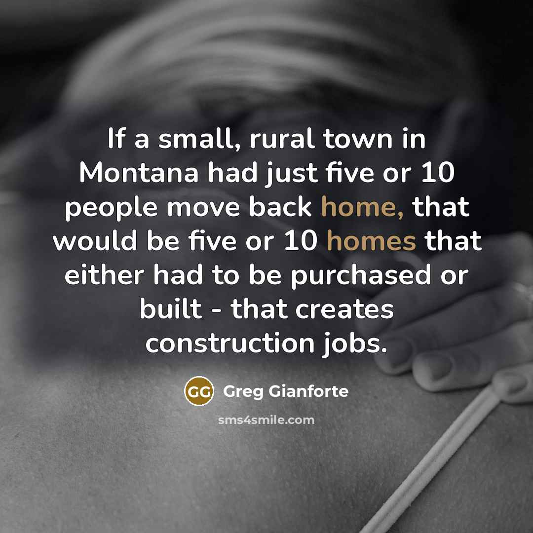 “If a small, rural town in Montana had just five or 10 people move back home, that would be five or 10 homes that either had to be purchased or built - that creates construction jobs.” quote by Greg Gianforte