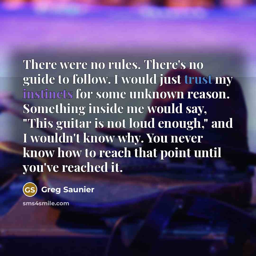 “There were no rules. There's no guide to follow. I would just trust my instincts for some unknown reason. Something inside me would say, "This guitar is not loud enough," and I wouldn't know why. You never know how to reach that point until you've reached it.” quote by Greg Saunier