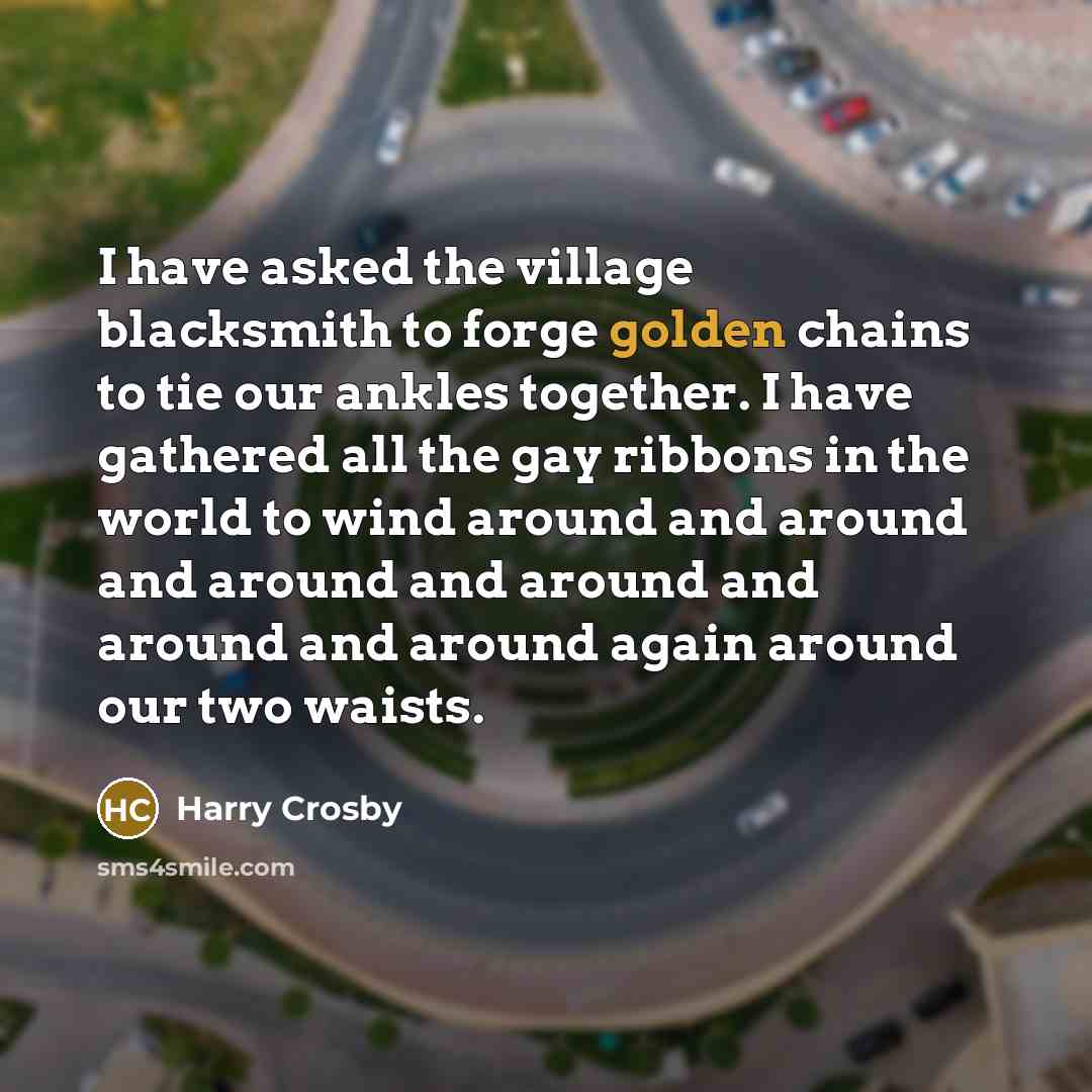“I have asked the village blacksmith to forge golden chains to tie our ankles together. I have gathered all the gay ribbons in the world to wind around and around and around and around and around and around again around our two waists.” quote by Harry Crosby