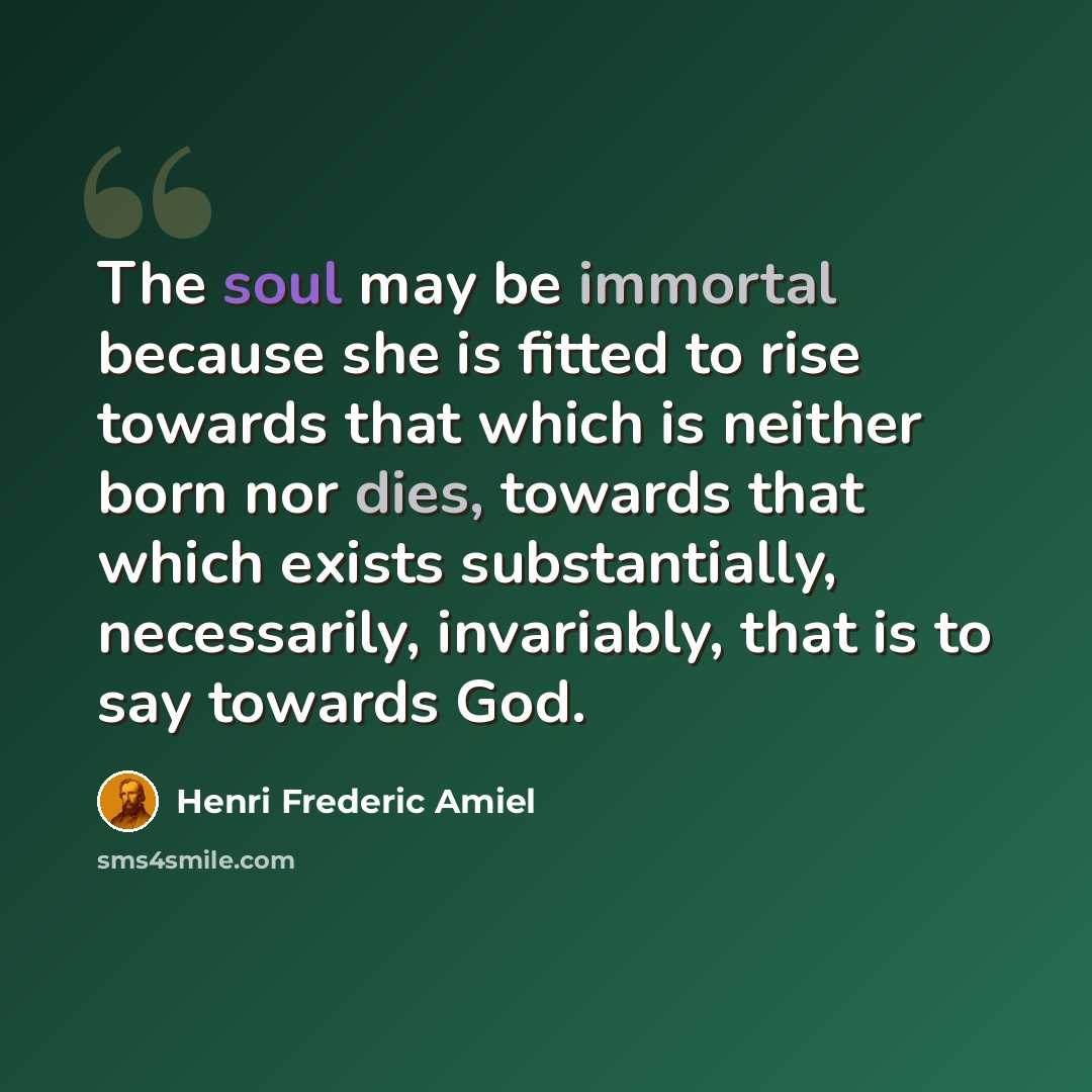 “The soul may be immortal because she is fitted to rise towards that which is neither born nor dies, towards that which exists substantially, necessarily, invariably, that is to say towards God.” quote by Henri Frederic Amiel