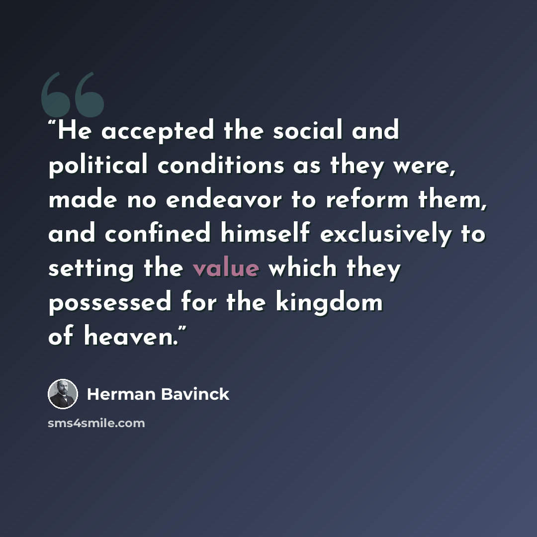 “He accepted the social and political conditions as they were, made no endeavor to reform them, and confined himself exclusively to setting the value which they possessed for the kingdom of heaven.” quote by Herman Bavinck