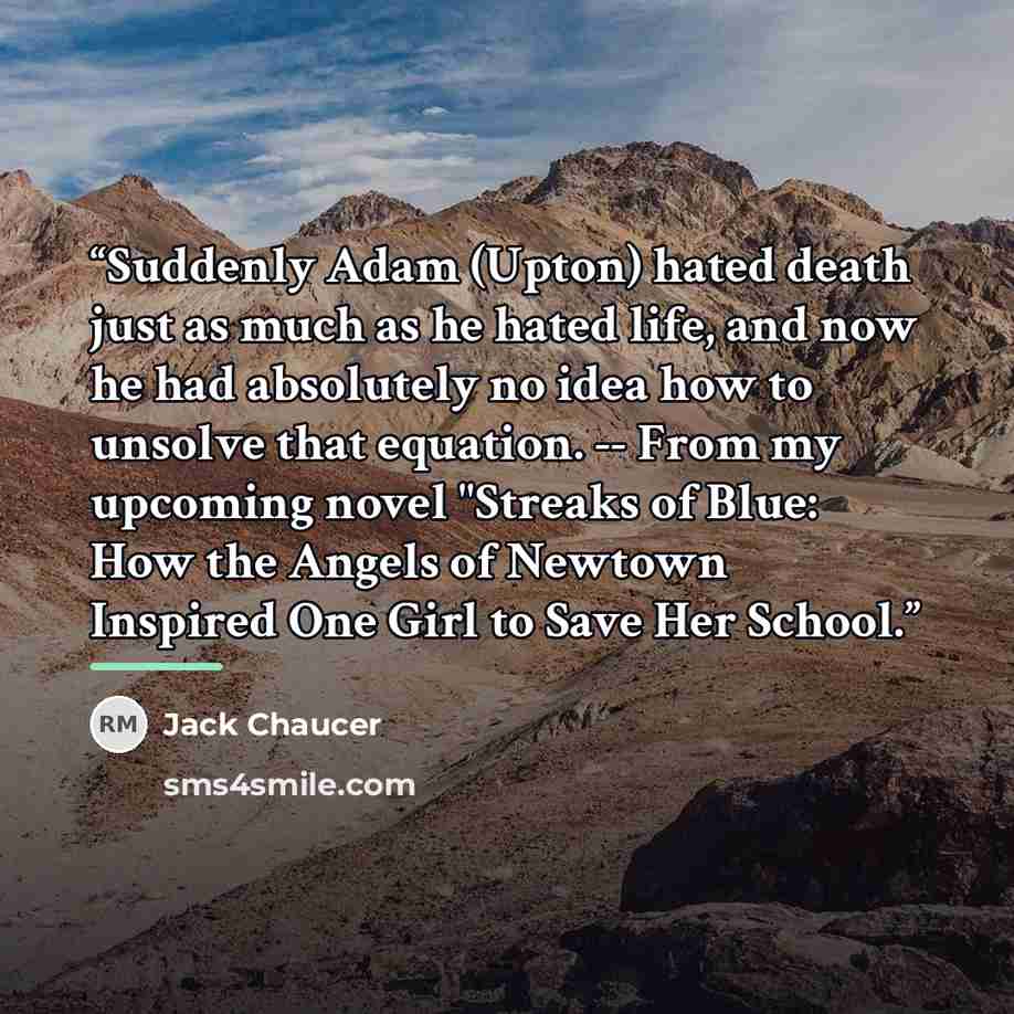 “Suddenly Adam (Upton) hated death just as much as he hated life, and now he had absolutely no idea how to unsolve that equation. -- From my upcoming novel "Streaks of Blue: How the Angels of Newtown Inspired One Girl to Save Her School.” quote by Jack Chaucer