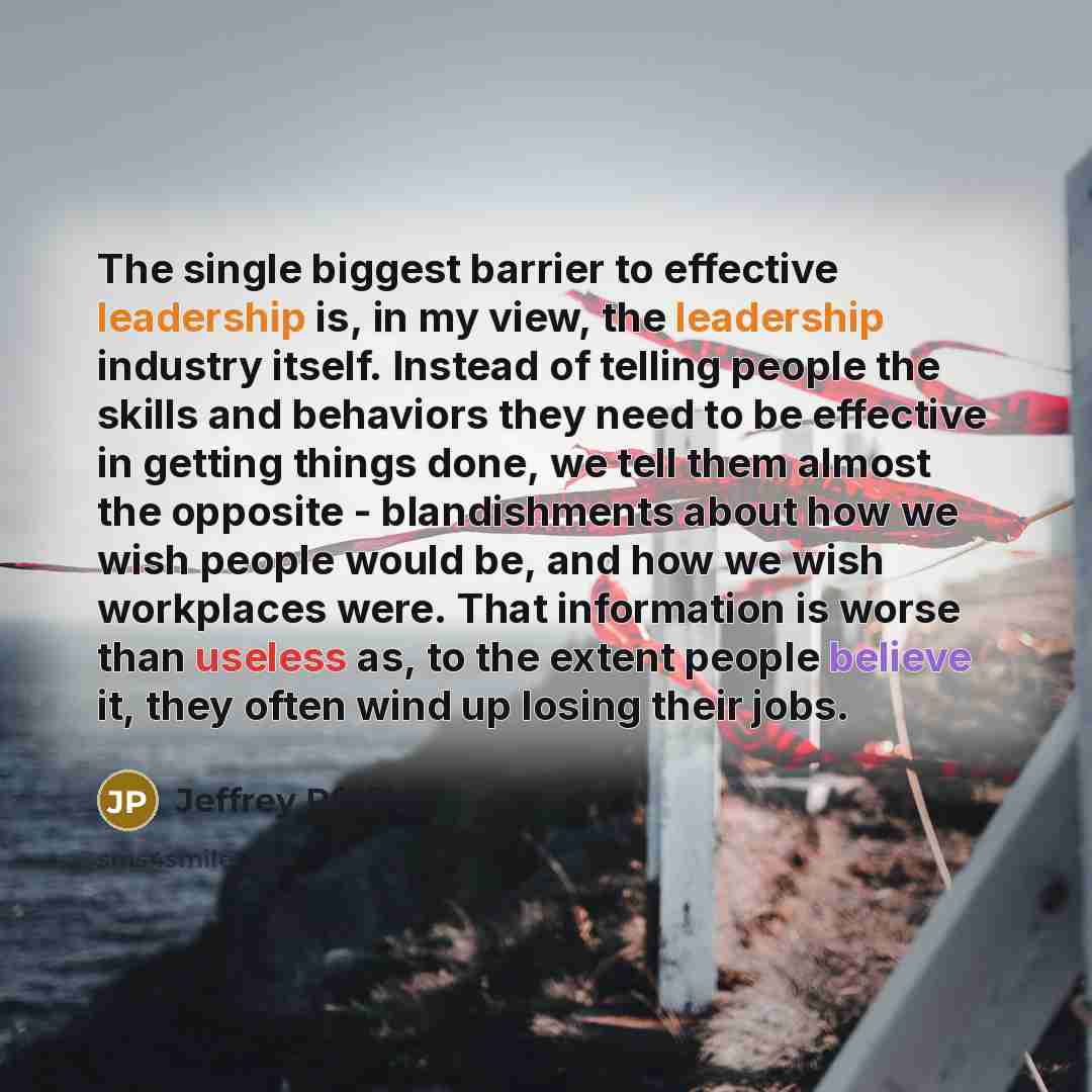 “The single biggest barrier to effective leadership is, in my view, the leadership industry itself. Instead of telling people the skills and behaviors they need to be effective in getting things done, we tell them almost the opposite - blandishments about how we wish people would be, and how we…” quote by Jeffrey Pfeffer