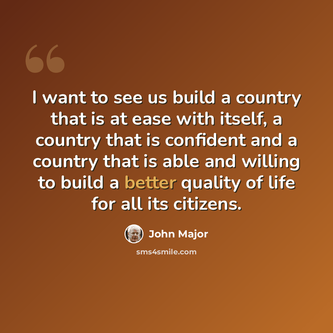 “I want to see us build a country that is at ease with itself, a country that is confident and a country that is able and willing to build a better quality of life for all its citizens.” quote by John Major