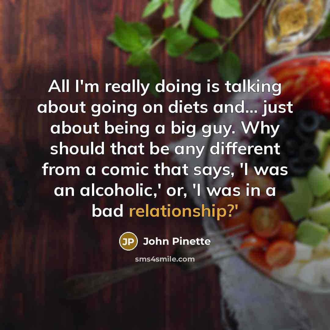 “All I'm really doing is talking about going on diets and... just about being a big guy. Why should that be any different from a comic that says, 'I was an alcoholic,' or, 'I was in a bad relationship?'” quote by John Pinette