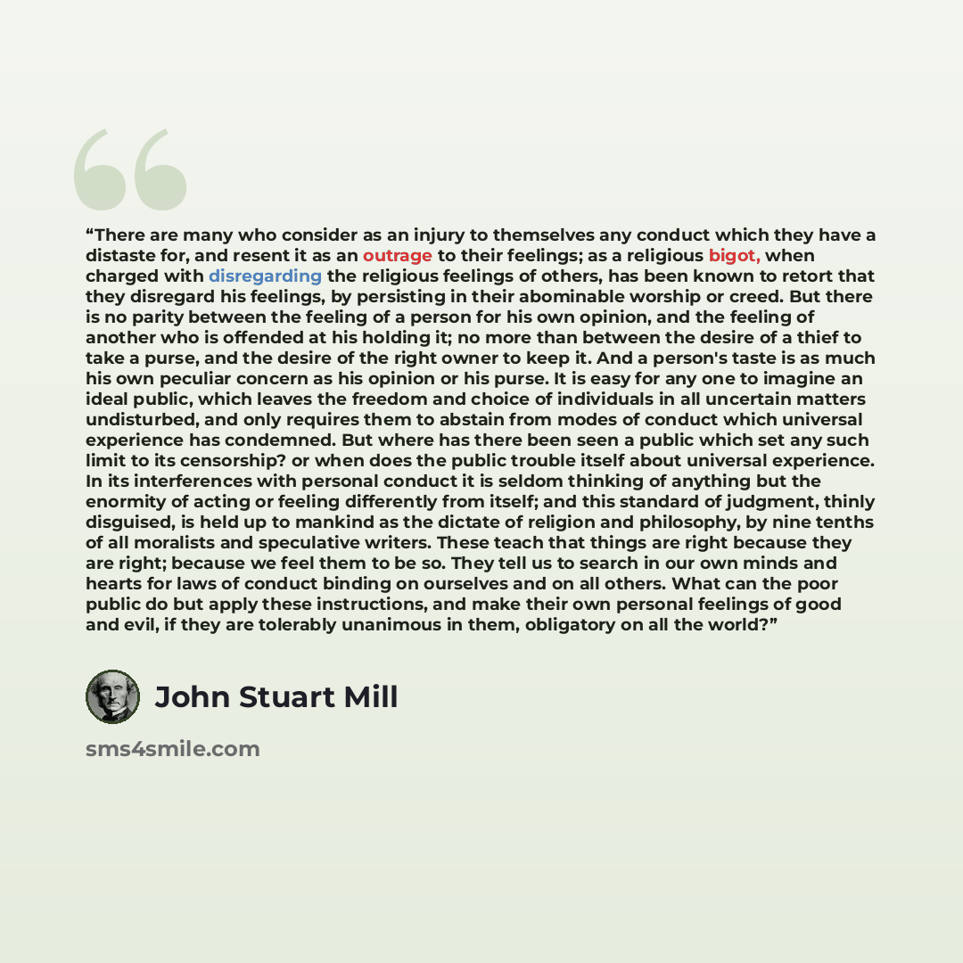 “There are many who consider as an injury to themselves any conduct which they have a distaste for, and resent it as an outrage to their feelings; as a religious bigot, when charged with disregarding the religious feelings of others, has been known to retort that they disregard his feelings, by…” quote by John Stuart Mill