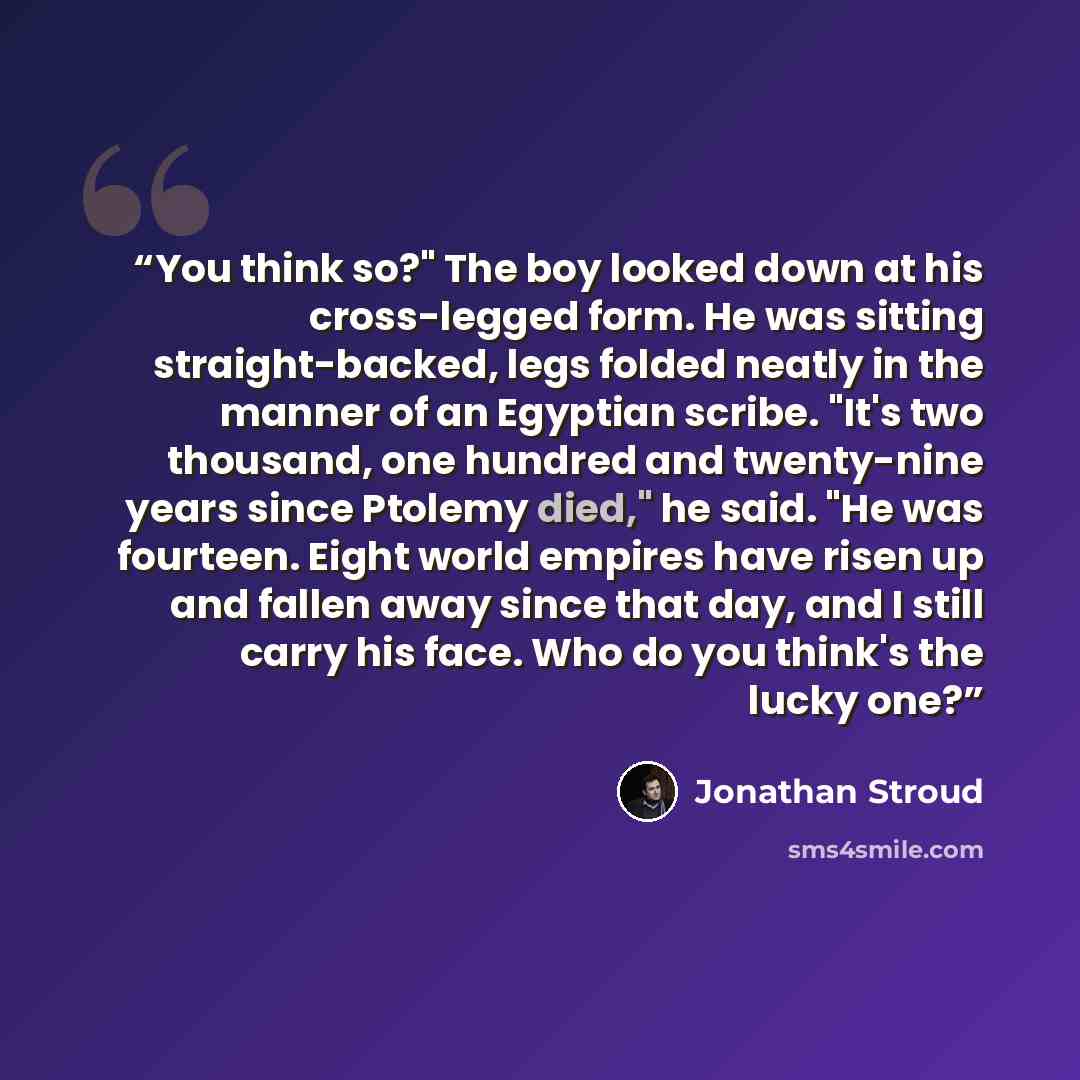 “You think so?" The boy looked down at his cross-legged form. He was sitting straight-backed, legs folded neatly in the manner of an Egyptian scribe. "It's two thousand, one hundred and twenty-nine years since Ptolemy died," he said. "He was fourteen. Eight world empires have risen up and fallen…” quote by Jonathan Stroud