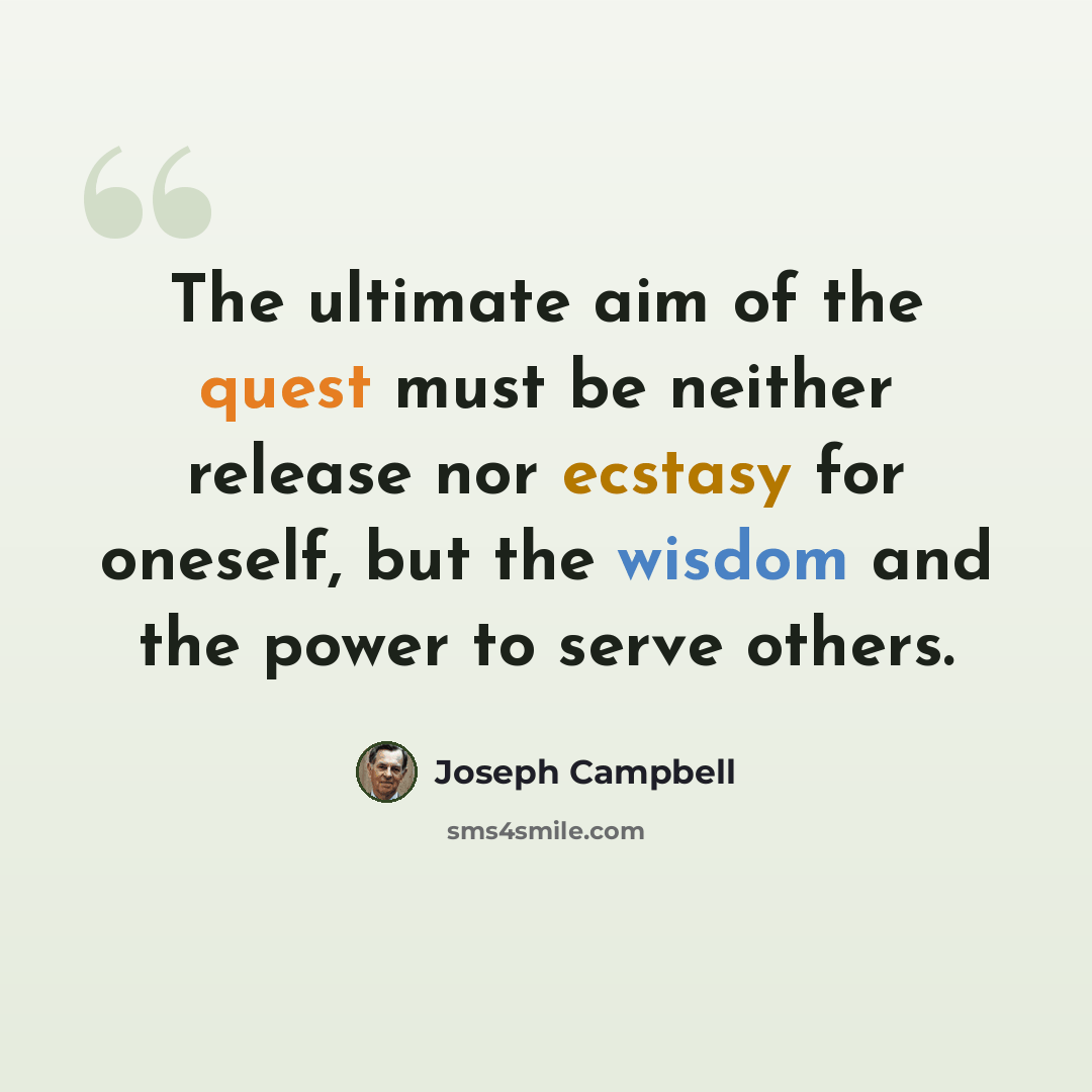 “The ultimate aim of the quest must be neither release nor ecstasy for oneself, but the wisdom and the power to serve others.” quote by Joseph Campbell