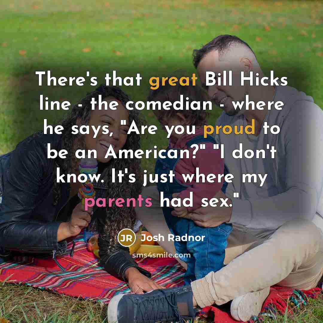 “There's that great Bill Hicks line - the comedian - where he says, "Are you proud to be an American?" "I don't know. It's just where my parents had sex."” quote by Josh Radnor