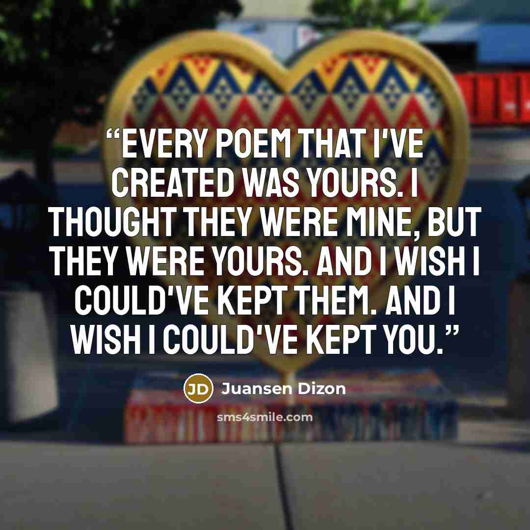 “Every poem that I've created was yours. I thought they were mine, but they were yours. And I wish I could've kept them. And I wish I could've kept you.” quote by Juansen Dizon