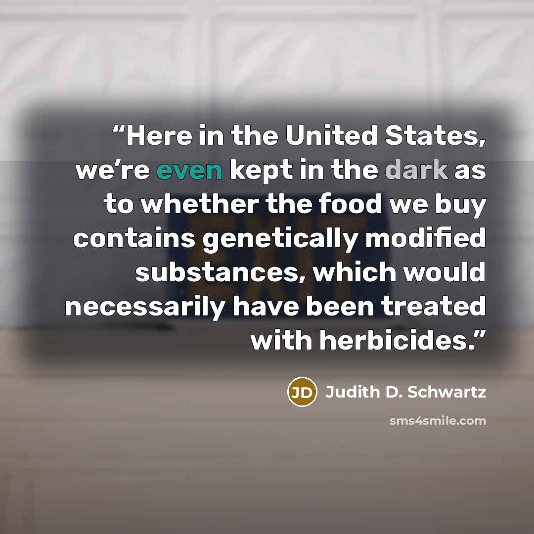 “Here in the United States, we’re even kept in the dark as to whether the food we buy contains genetically modified substances, which would necessarily have been treated with herbicides.” quote by Judith D. Schwartz