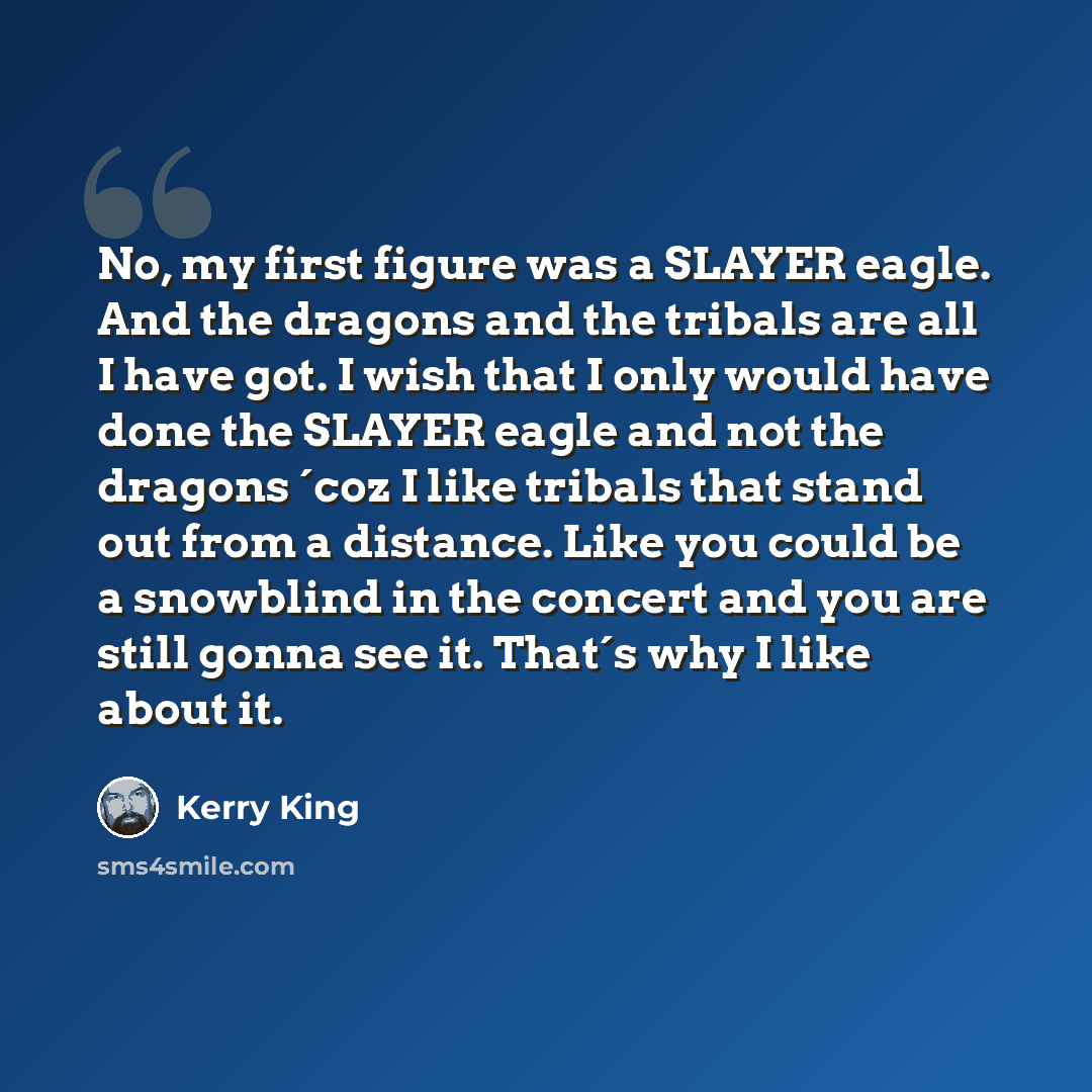 “No, my first figure was a SLAYER eagle. And the dragons and the tribals are all I have got. I wish that I only would have done the SLAYER eagle and not the dragons ´coz I like tribals that stand out from a distance. Like you could be a snowblind in the concert and you are still gonna see it…” quote by Kerry King