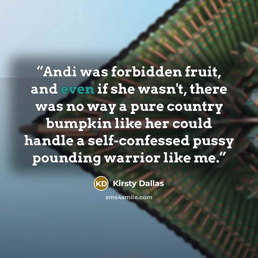 “Andi was forbidden fruit, and even if she wasn't, there was no way a pure country bumpkin like her could handle a self-confessed pussy pounding warrior like me.” quote by Kirsty Dallas