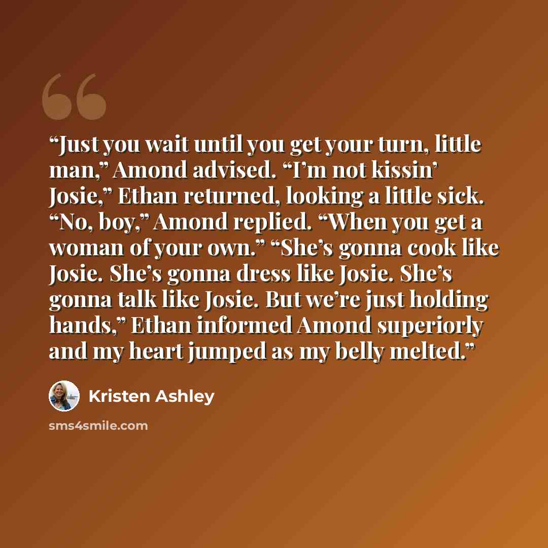 “Just you wait until you get your turn, little man,” Amond advised. “I’m not kissin’ Josie,” Ethan returned, looking a little sick. “No, boy,” Amond replied. “When you get a woman of your own.” “She’s gonna cook like Josie. She’s gonna dress like Josie. She’s gonna talk like Josie. But we’re just…” quote by Kristen Ashley