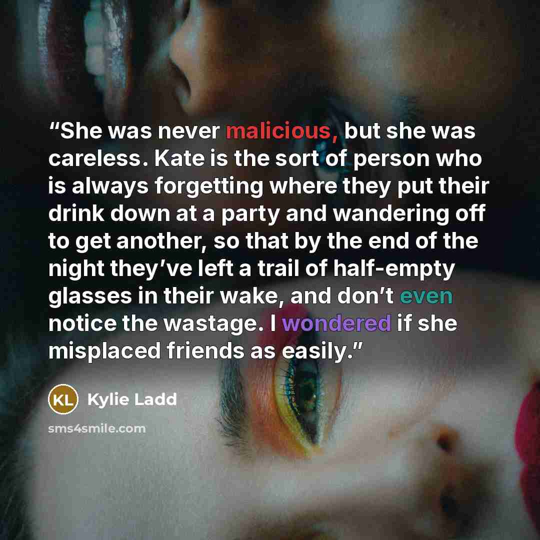 “She was never malicious, but she was careless. Kate is the sort of person who is always forgetting where they put their drink down at a party and wandering off to get another, so that by the end of the night they’ve left a trail of half-empty glasses in their wake, and don’t even notice the…” quote by Kylie Ladd