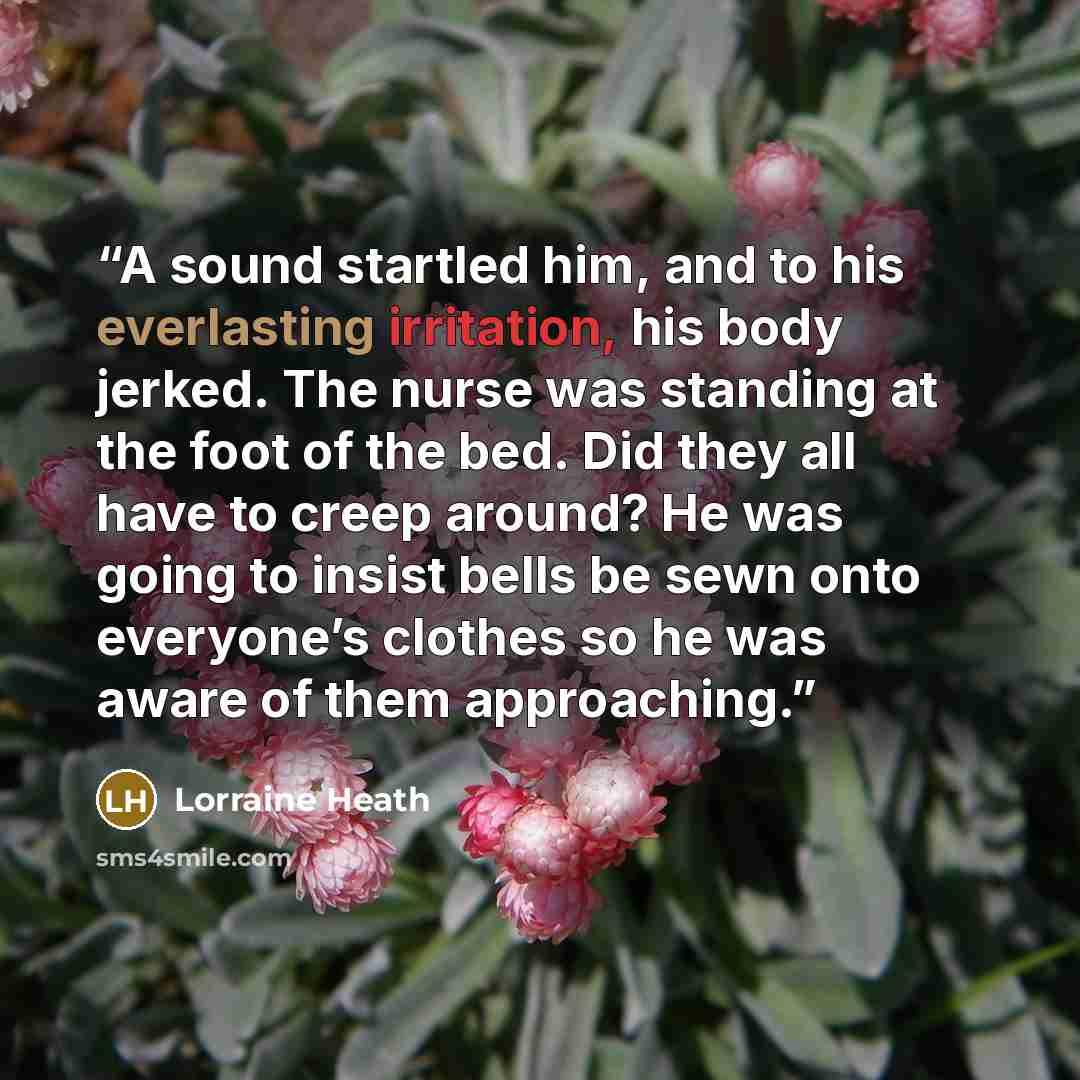 “A sound startled him, and to his everlasting irritation, his body jerked. The nurse was standing at the foot of the bed. Did they all have to creep around? He was going to insist bells be sewn onto everyone’s clothes so he was aware of them approaching.” quote by Lorraine Heath