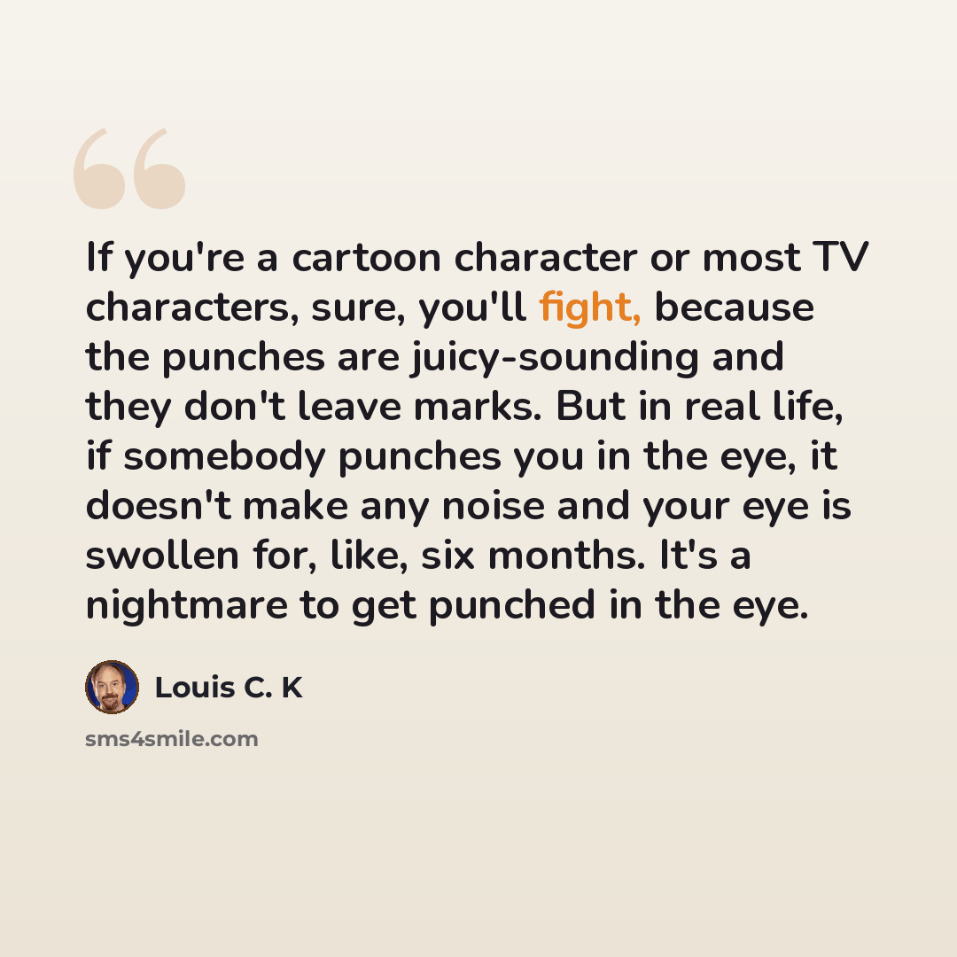 “If you're a cartoon character or most TV characters, sure, you'll fight, because the punches are juicy-sounding and they don't leave marks. But in real life, if somebody punches you in the eye, it doesn't make any noise and your eye is swollen for, like, six months. It's a nightmare to get punched…” quote by Louis C. K