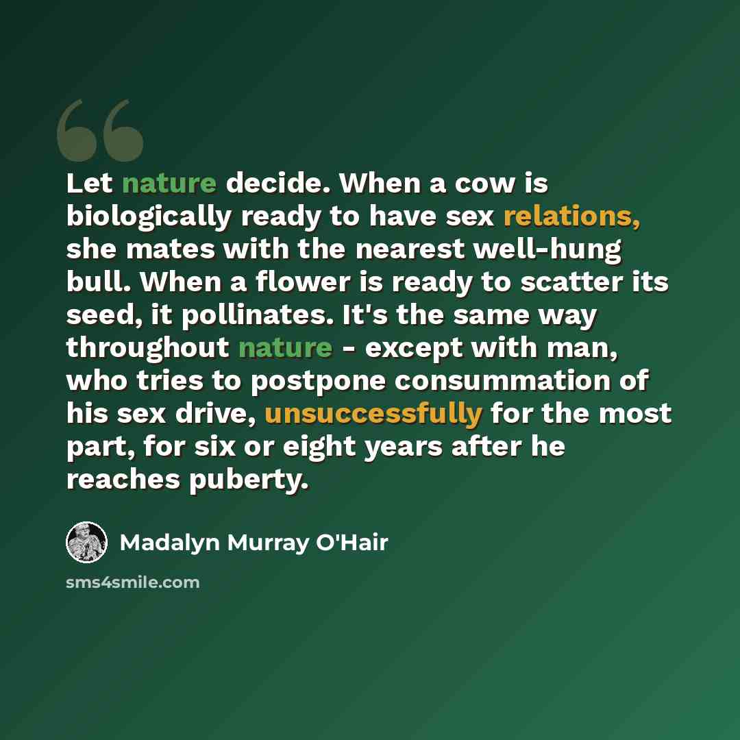 “Let nature decide. When a cow is biologically ready to have sex relations, she mates with the nearest well-hung bull. When a flower is ready to scatter its seed, it pollinates. It's the same way throughout nature - except with man, who tries to postpone consummation of his sex drive…” quote by Madalyn Murray O'Hair