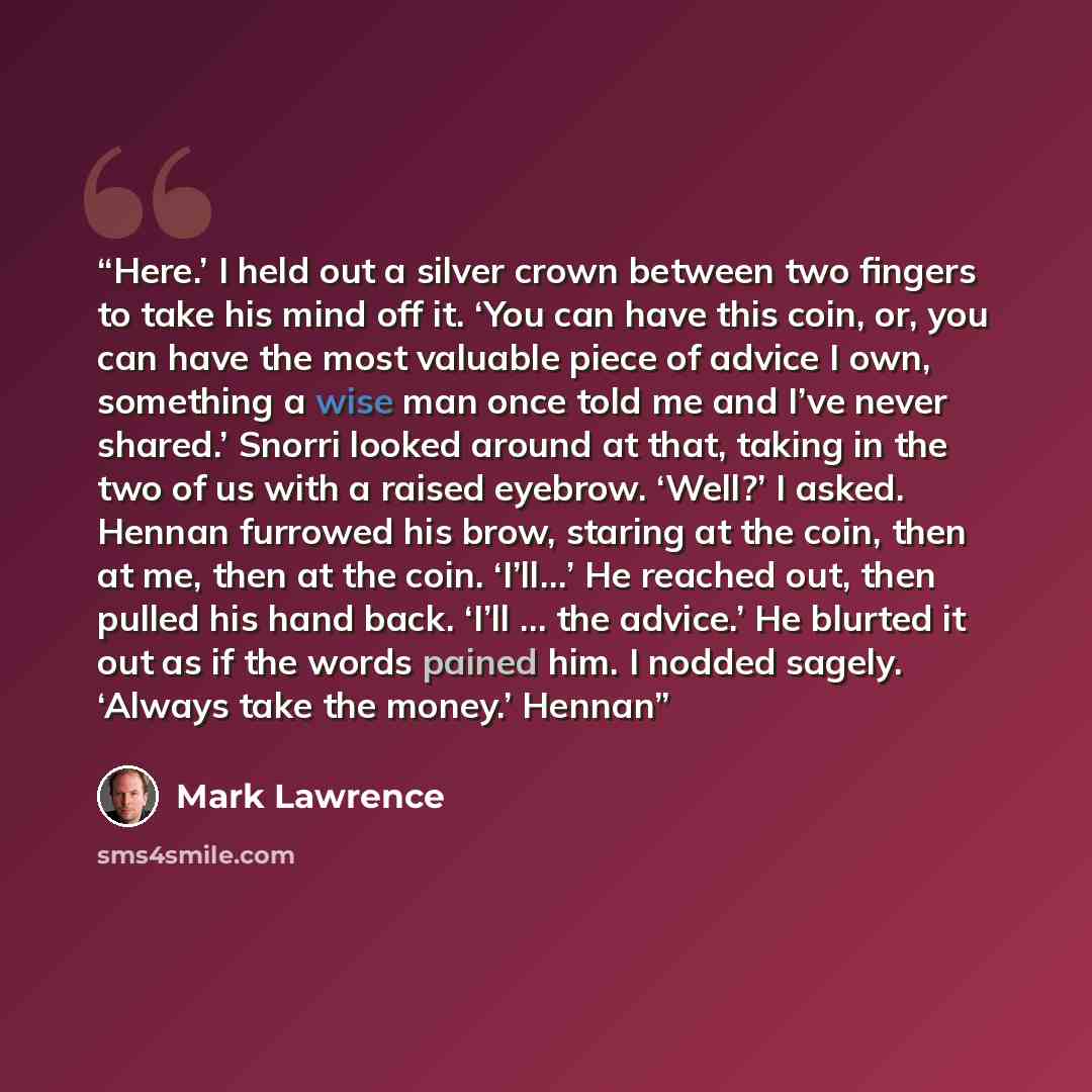“Here.’ I held out a silver crown between two fingers to take his mind off it. ‘You can have this coin, or, you can have the most valuable piece of advice I own, something a wise man once told me and I’ve never shared.’ Snorri looked around at that, taking in the two of us with a raised eyebrow…” quote by Mark Lawrence