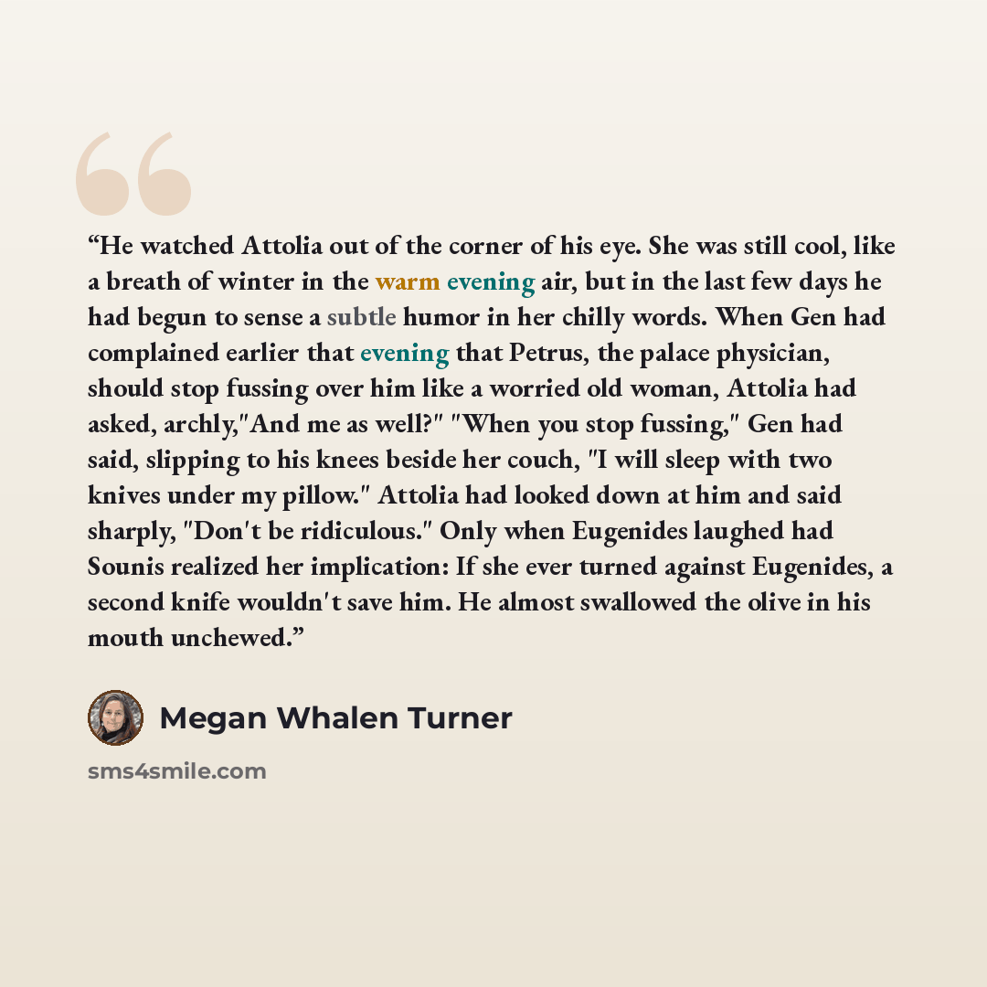 “He watched Attolia out of the corner of his eye. She was still cool, like a breath of winter in the warm evening air, but in the last few days he had begun to sense a subtle humor in her chilly words. When Gen had complained earlier that evening that Petrus, the palace physician, should stop…” quote by Megan Whalen Turner
