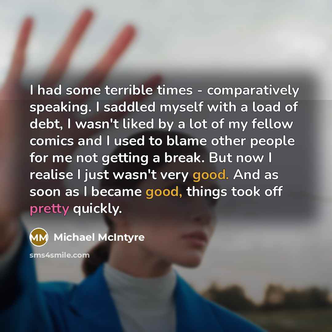 “I had some terrible times - comparatively speaking. I saddled myself with a load of debt, I wasn't liked by a lot of my fellow comics and I used to blame other people for me not getting a break. But now I realise I just wasn't very good. And as soon as I became good, things took off pretty quickly.” quote by Michael McIntyre