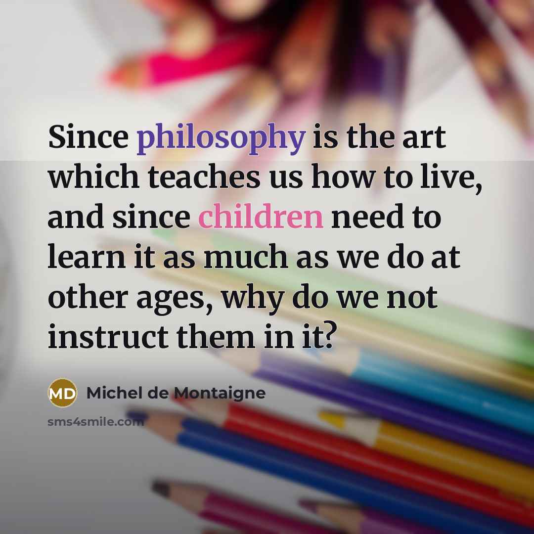 “Since philosophy is the art which teaches us how to live, and since children need to learn it as much as we do at other ages, why do we not instruct them in it?” quote by Michel de Montaigne