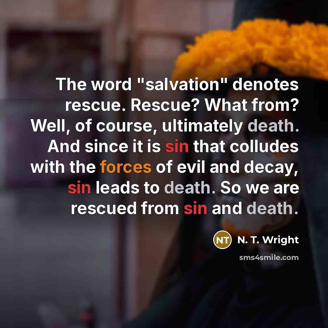 “The word "salvation" denotes rescue. Rescue? What from? Well, of course, ultimately death. And since it is sin that colludes with the forces of evil and decay, sin leads to death. So we are rescued from sin and death.” quote by N. T. Wright
