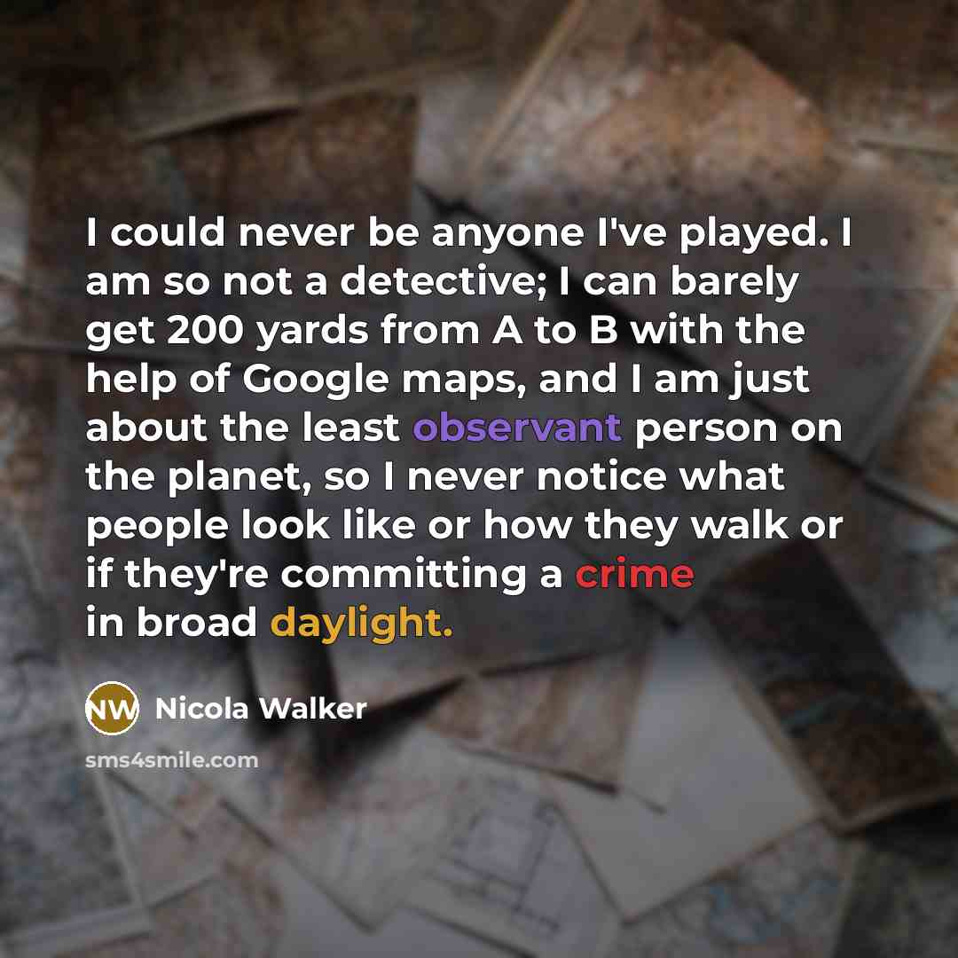 “I could never be anyone I've played. I am so not a detective; I can barely get 200 yards from A to B with the help of Google maps, and I am just about the least observant person on the planet, so I never notice what people look like or how they walk or if they're committing a crime in broad…” quote by Nicola Walker