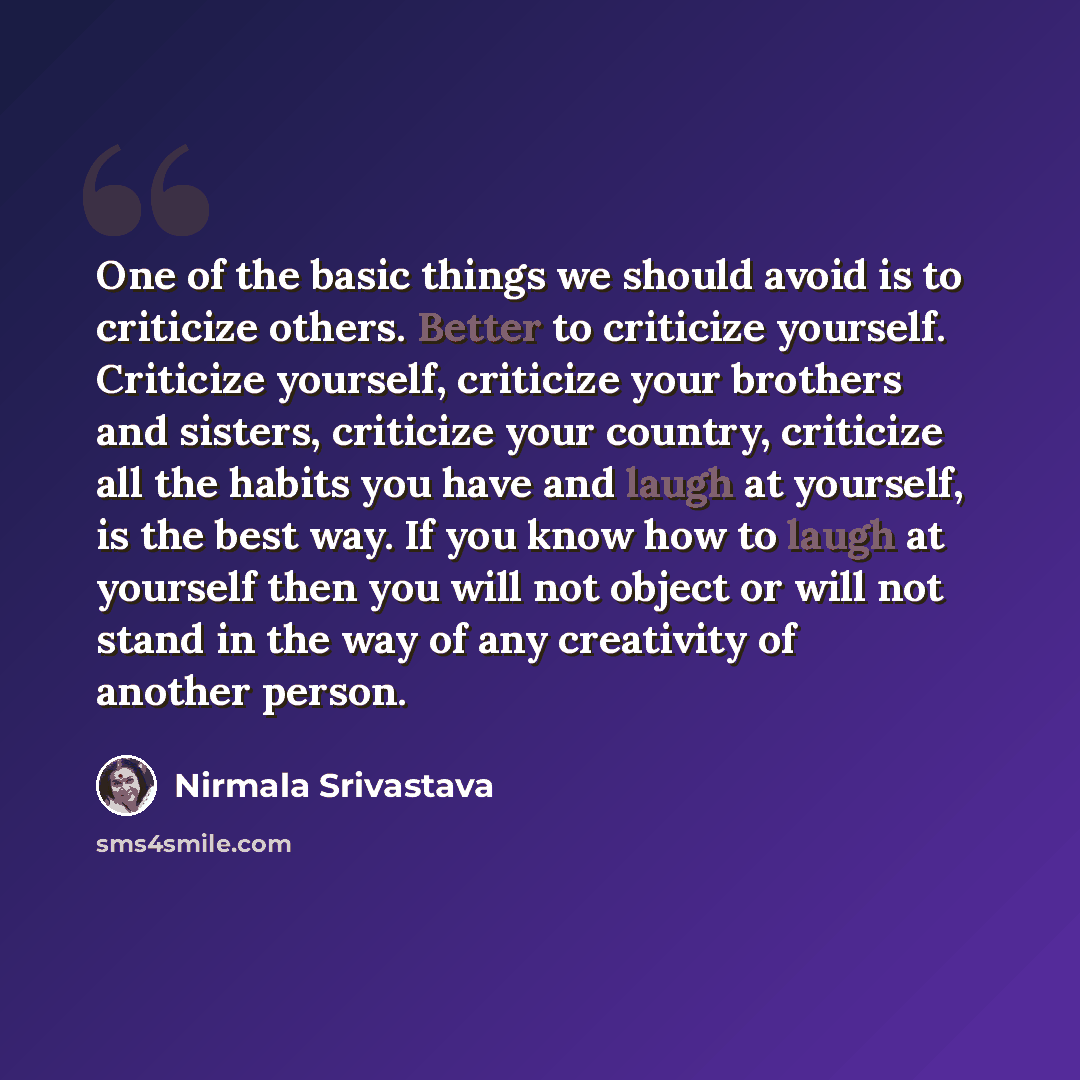 “One of the basic things we should avoid is to criticize others. Better to criticize yourself. Criticize yourself, criticize your brothers and sisters, criticize your country, criticize all the habits you have and laugh at yourself, is the best way. If you know how to laugh at yourself then you…” quote by Nirmala Srivastava